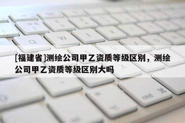 [福建省]测绘公司甲乙资质等级区别，测绘公司甲乙资质等级区别大吗