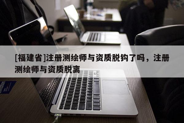 [福建省]注册测绘师与资质脱钩了吗，注册测绘师与资质脱离
