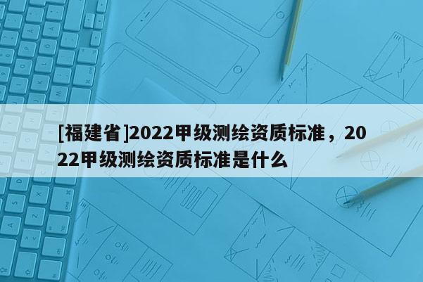 [福建省]2022甲级测绘资质标准，2022甲级测绘资质标准是什么