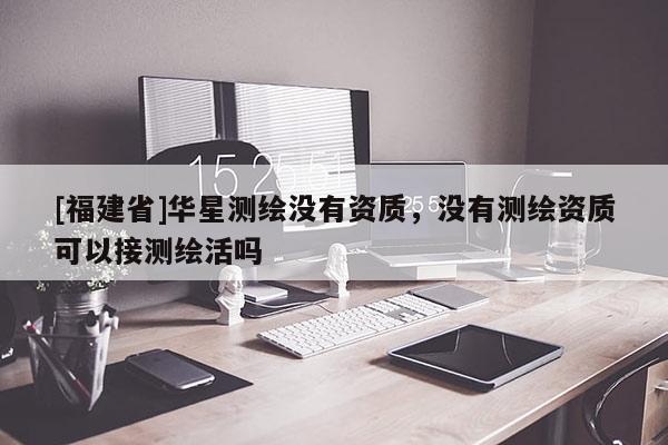 [福建省]华星测绘没有资质，没有测绘资质可以接测绘活吗