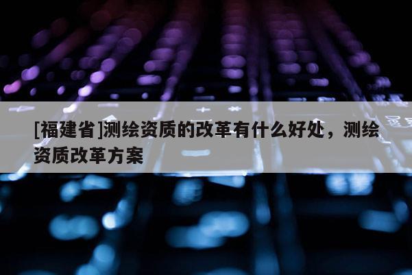 [福建省]测绘资质的改革有什么好处，测绘资质改革方案