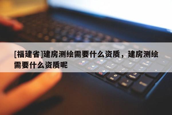 [福建省]建房测绘需要什么资质，建房测绘需要什么资质呢