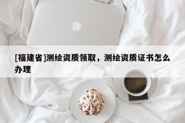 [福建省]测绘资质领取，测绘资质证书怎么办理