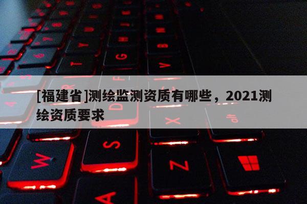 [福建省]测绘监测资质有哪些，2021测绘资质要求