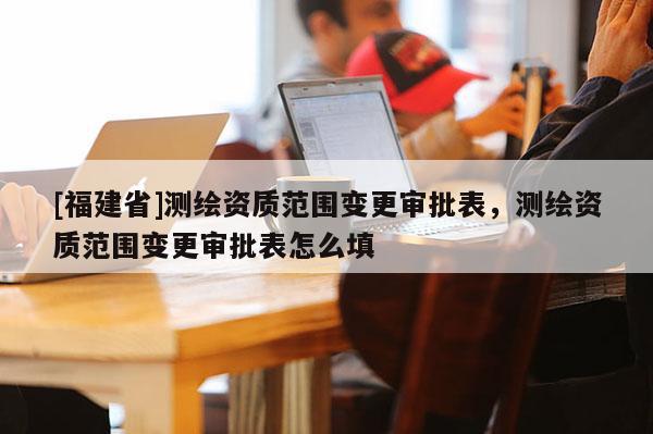 [福建省]测绘资质范围变更审批表，测绘资质范围变更审批表怎么填