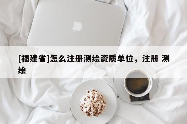 [福建省]怎么注册测绘资质单位，注册 测绘