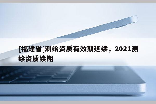 [福建省]测绘资质有效期延续，2021测绘资质续期