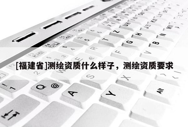 [福建省]测绘资质什么样子，测绘资质要求