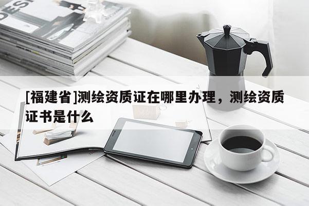 [福建省]测绘资质证在哪里办理，测绘资质证书是什么