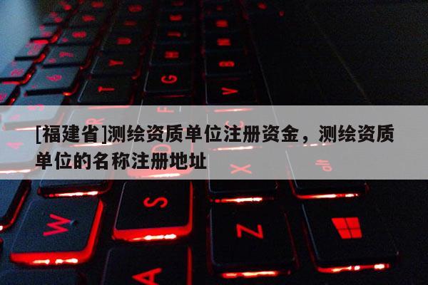 [福建省]测绘资质单位注册资金，测绘资质单位的名称注册地址