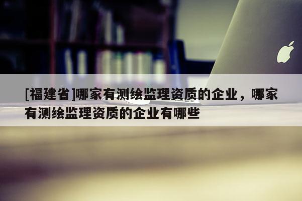 [福建省]哪家有测绘监理资质的企业，哪家有测绘监理资质的企业有哪些