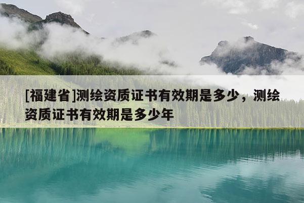 [福建省]测绘资质证书有效期是多少，测绘资质证书有效期是多少年