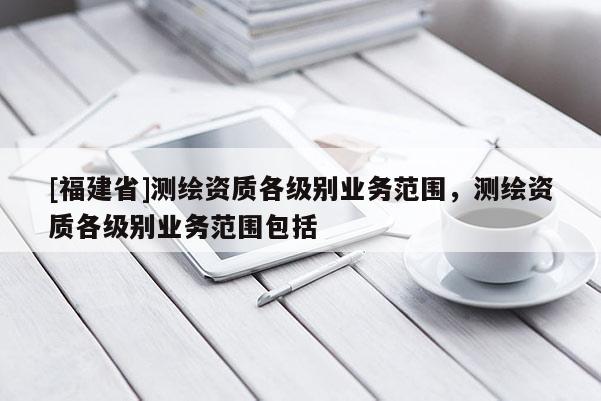 [福建省]测绘资质各级别业务范围，测绘资质各级别业务范围包括