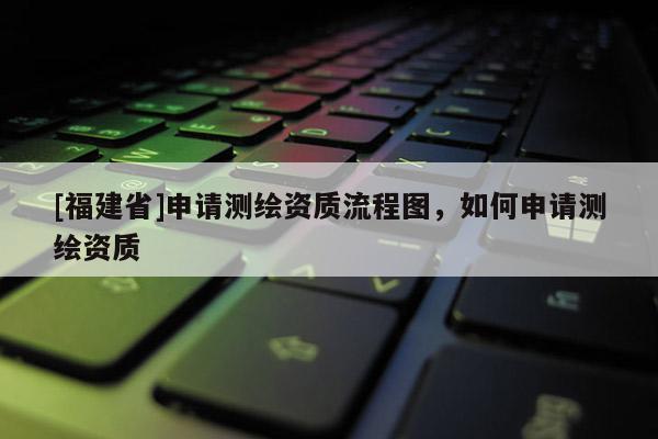 [福建省]申请测绘资质流程图，如何申请测绘资质