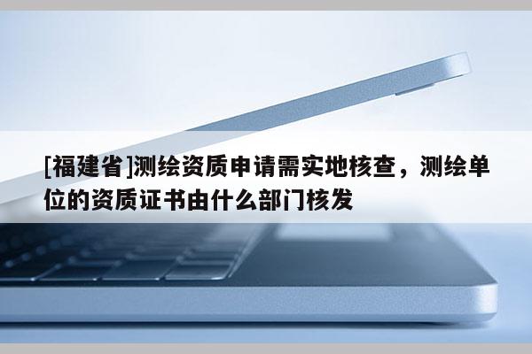 [福建省]测绘资质申请需实地核查，测绘单位的资质证书由什么部门核发