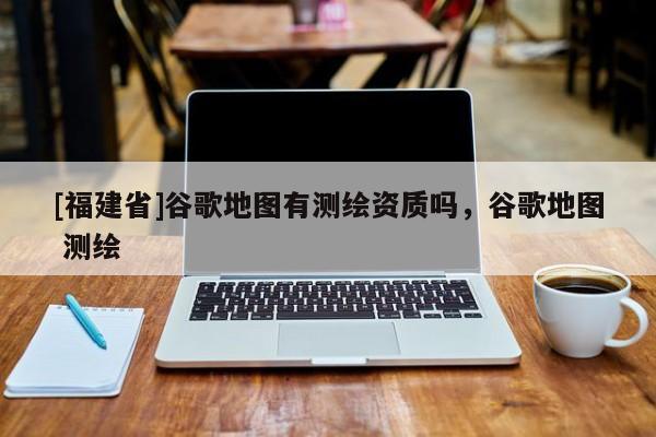 [福建省]谷歌地图有测绘资质吗，谷歌地图 测绘