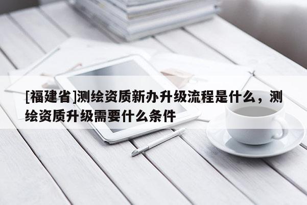 [福建省]测绘资质新办升级流程是什么，测绘资质升级需要什么条件