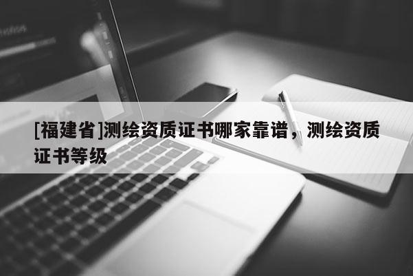 [福建省]测绘资质证书哪家靠谱，测绘资质证书等级