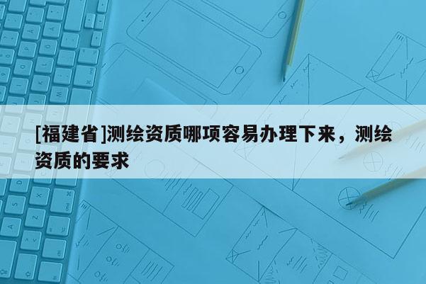 [福建省]测绘资质哪项容易办理下来，测绘资质的要求