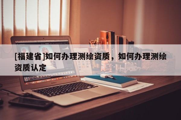 [福建省]如何办理测绘资质，如何办理测绘资质认定