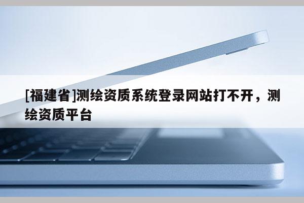 [福建省]测绘资质系统登录网站打不开，测绘资质平台