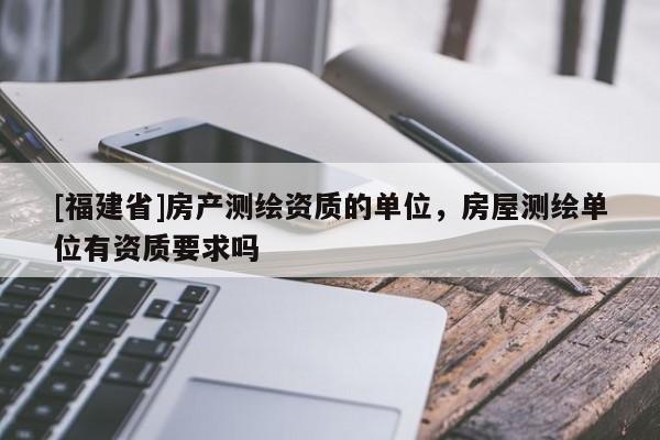 [福建省]房产测绘资质的单位，房屋测绘单位有资质要求吗