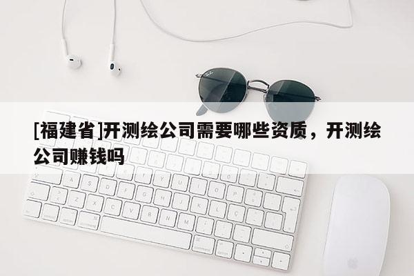 [福建省]开测绘公司需要哪些资质，开测绘公司赚钱吗