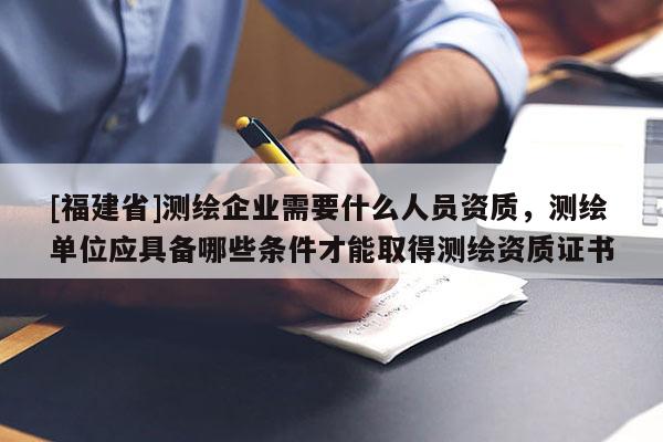 [福建省]测绘企业需要什么人员资质，测绘单位应具备哪些条件才能取得测绘资质证书