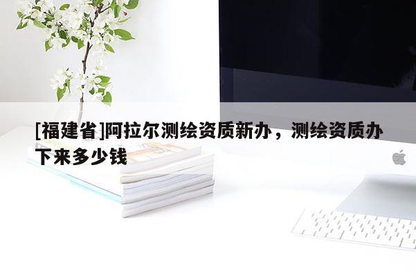 [福建省]阿拉尔测绘资质新办，测绘资质办下来多少钱