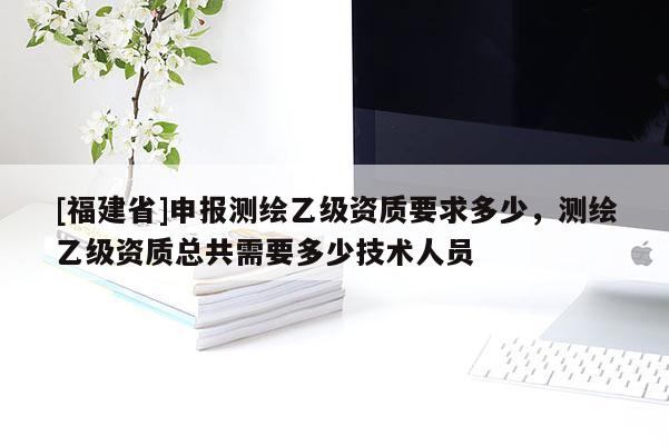 [福建省]申报测绘乙级资质要求多少，测绘乙级资质总共需要多少技术人员