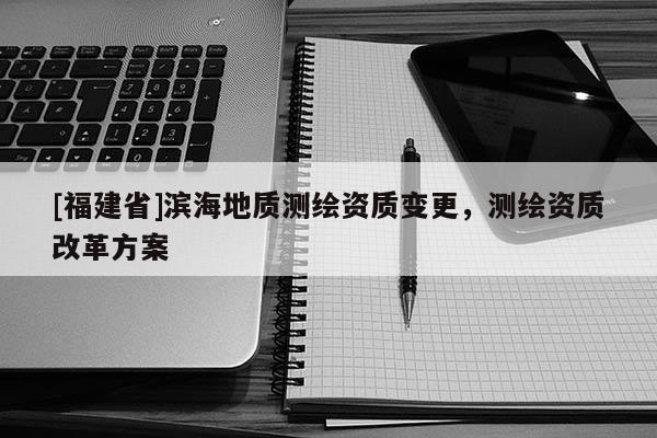 [福建省]滨海地质测绘资质变更，测绘资质改革方案