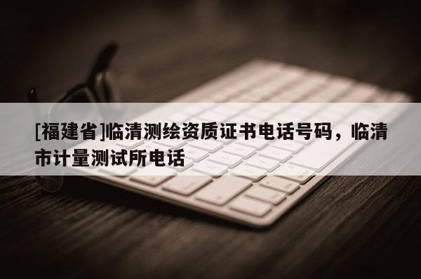 [福建省]临清测绘资质证书电话号码，临清市计量测试所电话