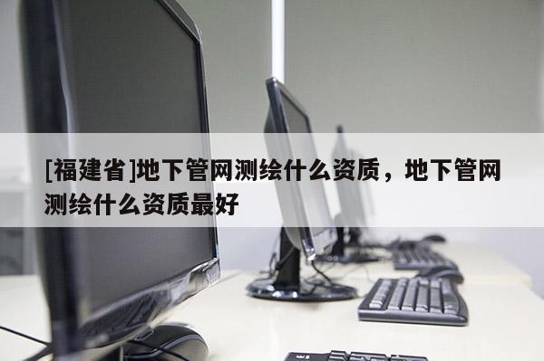 [福建省]地下管网测绘什么资质，地下管网测绘什么资质最好