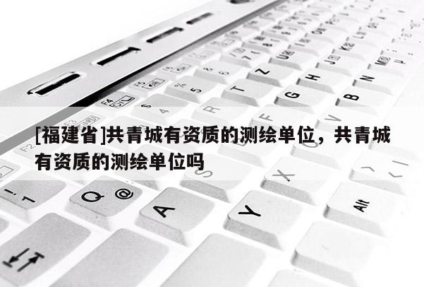 [福建省]共青城有资质的测绘单位，共青城有资质的测绘单位吗