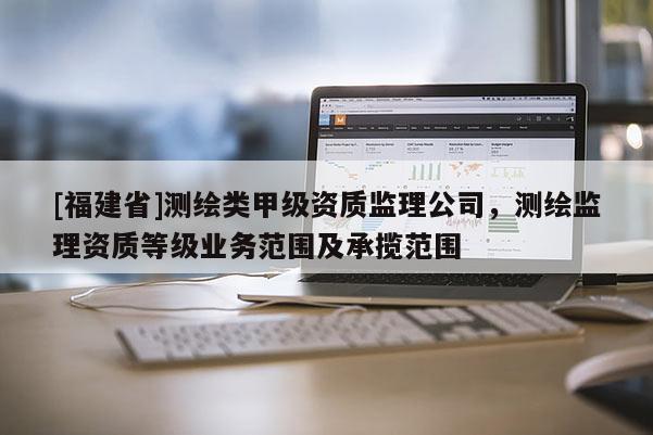 [福建省]测绘类甲级资质监理公司，测绘监理资质等级业务范围及承揽范围
