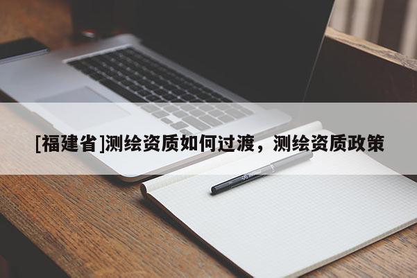 [福建省]测绘资质如何过渡，测绘资质政策