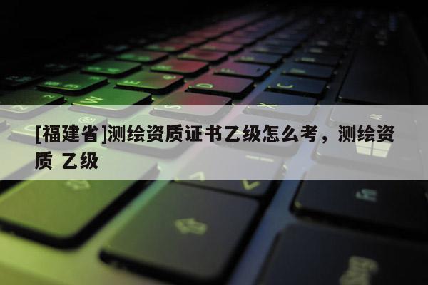 [福建省]测绘资质证书乙级怎么考，测绘资质 乙级