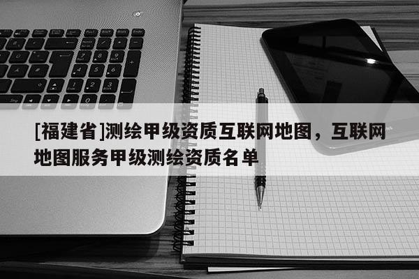 [福建省]测绘甲级资质互联网地图，互联网地图服务甲级测绘资质名单
