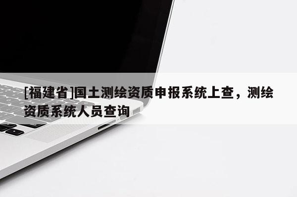 [福建省]国土测绘资质申报系统上查，测绘资质系统人员查询
