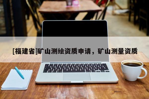 [福建省]矿山测绘资质申请，矿山测量资质