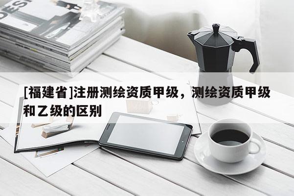 [福建省]注册测绘资质甲级，测绘资质甲级和乙级的区别