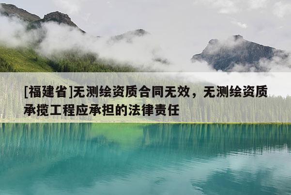 [福建省]无测绘资质合同无效，无测绘资质承揽工程应承担的法律责任