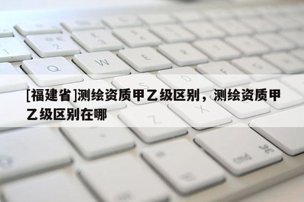 [福建省]测绘资质甲乙级区别，测绘资质甲乙级区别在哪