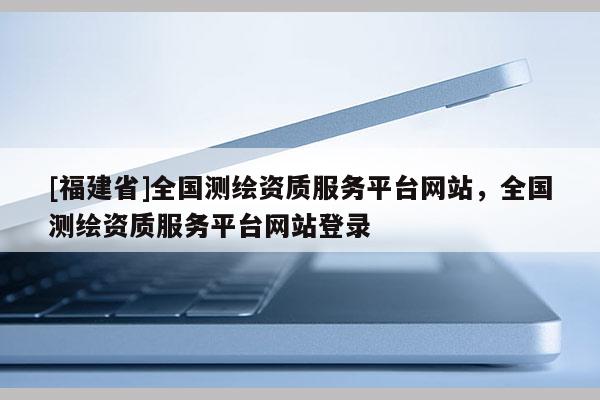 [福建省]全国测绘资质服务平台网站，全国测绘资质服务平台网站登录