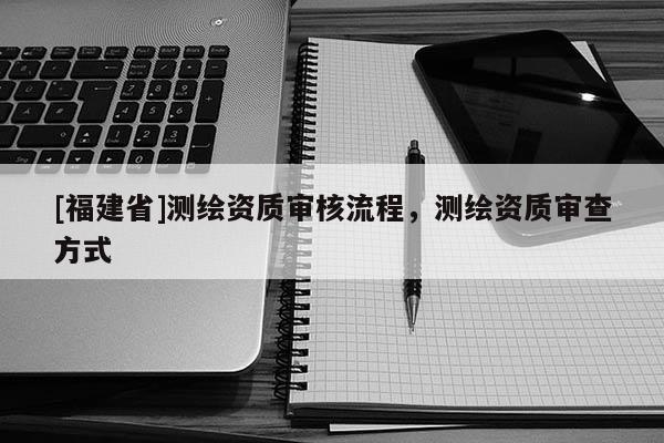 [福建省]测绘资质审核流程，测绘资质审查方式