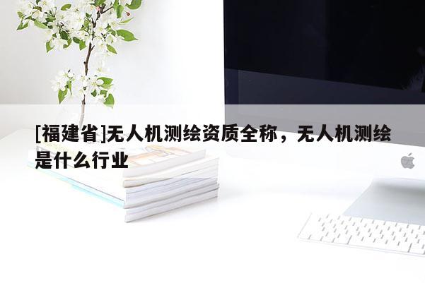 [福建省]无人机测绘资质全称，无人机测绘是什么行业