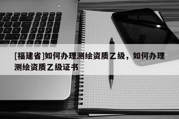 [福建省]如何办理测绘资质乙级，如何办理测绘资质乙级证书