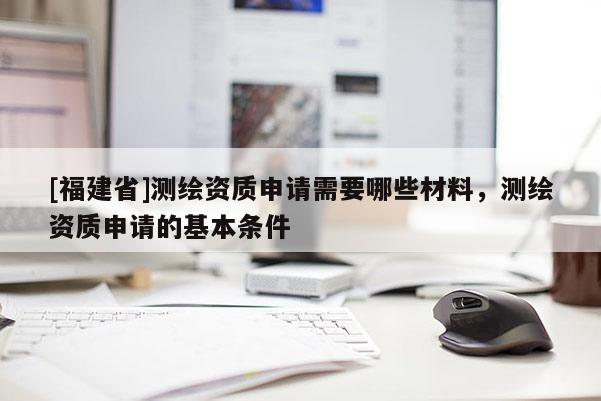 [福建省]测绘资质申请需要哪些材料，测绘资质申请的基本条件