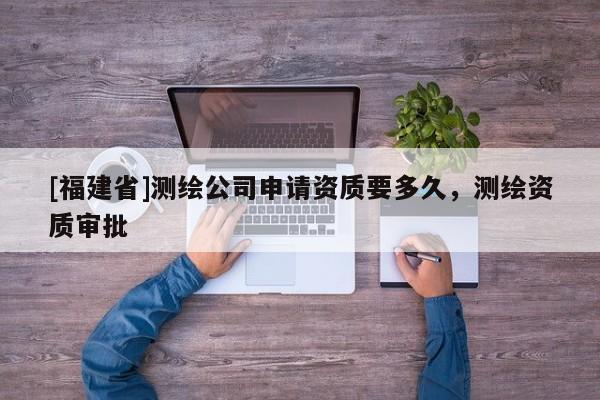[福建省]测绘公司申请资质要多久，测绘资质审批
