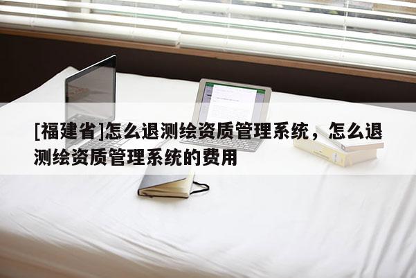 [福建省]怎么退测绘资质管理系统，怎么退测绘资质管理系统的费用
